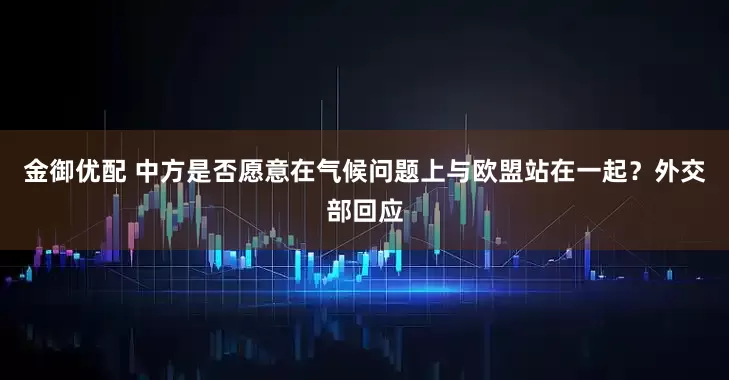 金御优配 中方是否愿意在气候问题上与欧盟站在一起？外交部回应