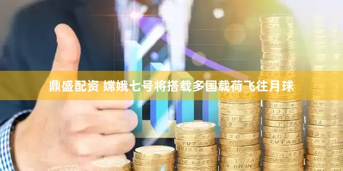鼎盛配资 嫦娥七号将搭载多国载荷飞往月球