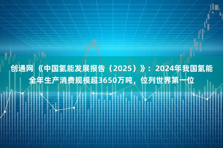 创通网 《中国氢能发展报告（2025）》：2024年我国氢能全年生产消费规模超3650万吨，位列世界第一位