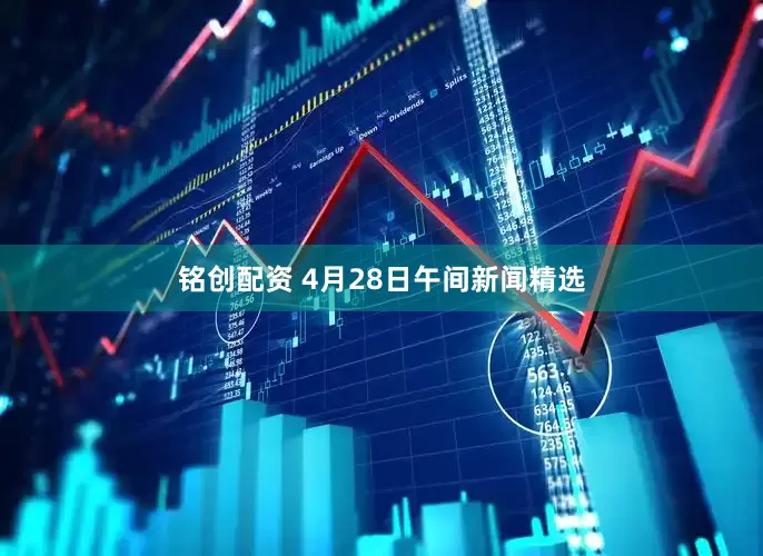 铭创配资 4月28日午间新闻精选