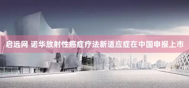 启远网 诺华放射性癌症疗法新适应症在中国申报上市