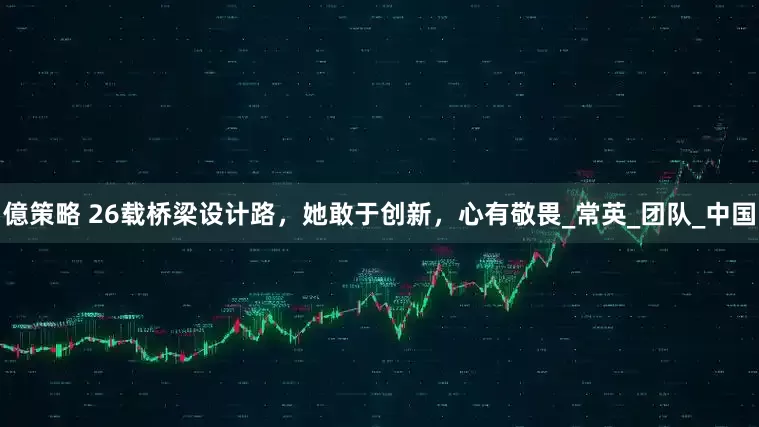 億策略 26载桥梁设计路，她敢于创新，心有敬畏_常英_团队_中国