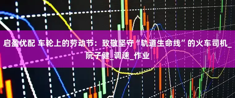 启盈优配 车轮上的劳动节：致敬坚守“轨道生命线”的火车司机_阮子健_调速_作业