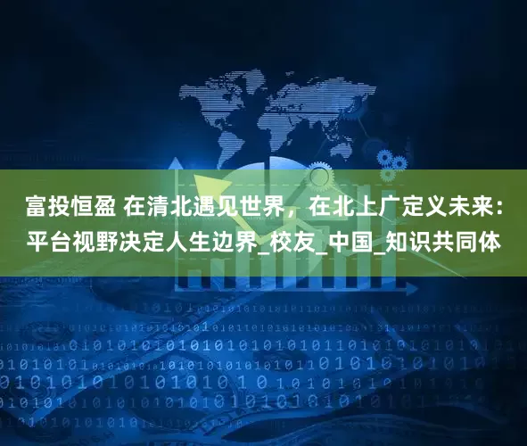 富投恒盈 在清北遇见世界，在北上广定义未来：平台视野决定人生边界_校友_中国_知识共同体