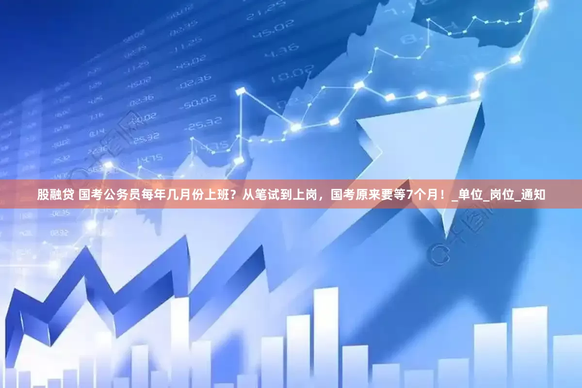 股融贷 国考公务员每年几月份上班？从笔试到上岗，国考原来要等7个月！_单位_岗位_通知