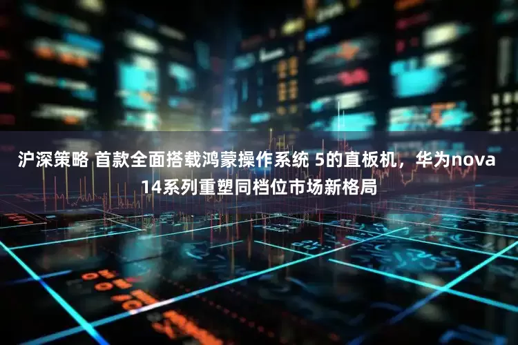 沪深策略 首款全面搭载鸿蒙操作系统 5的直板机，华为nova 14系列重塑同档位市场新格局