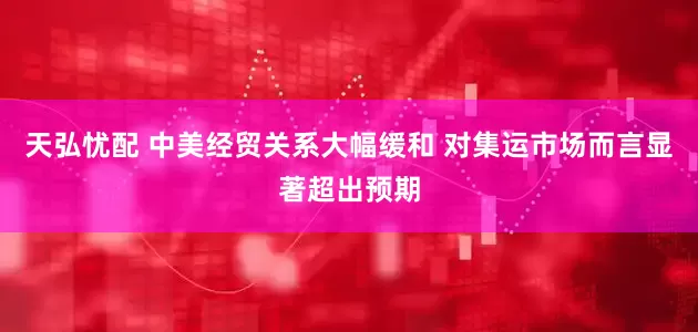 天弘忧配 中美经贸关系大幅缓和 对集运市场而言显著超出预期