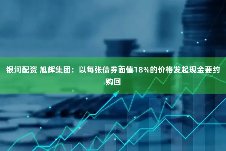 银河配资 旭辉集团：以每张债券面值18%的价格发起现金要约购回