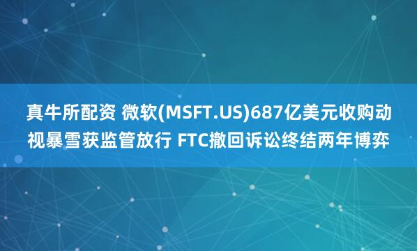 真牛所配资 微软(MSFT.US)687亿美元收购动视暴雪获监管放行 FTC撤回诉讼终结两年博弈