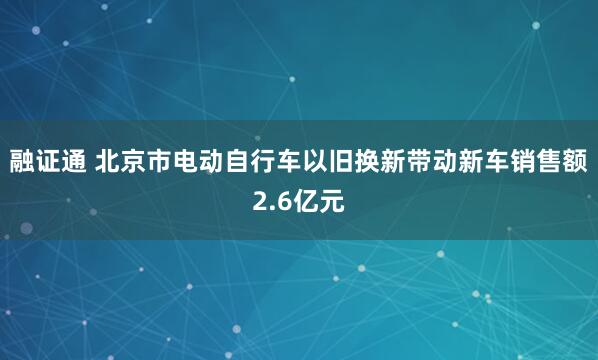 融证通 北京市电动自行车以旧换新带动新车销售额2.6亿元