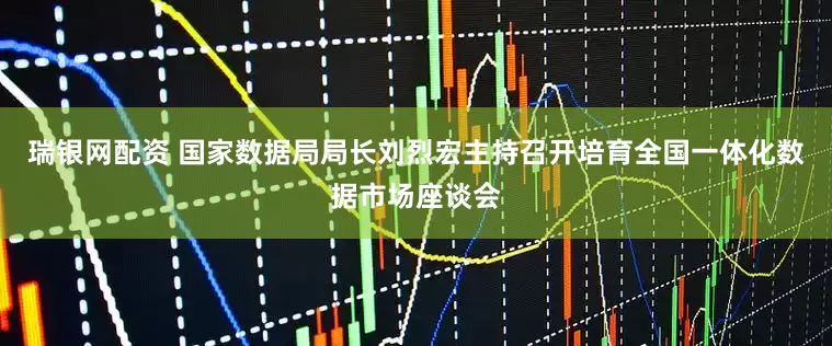 瑞银网配资 国家数据局局长刘烈宏主持召开培育全国一体化数据市场座谈会
