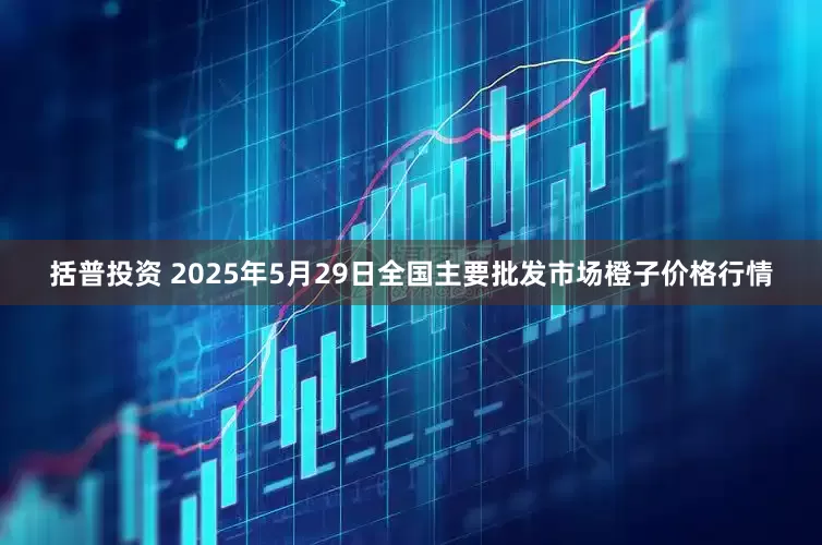 括普投资 2025年5月29日全国主要批发市场橙子价格行情