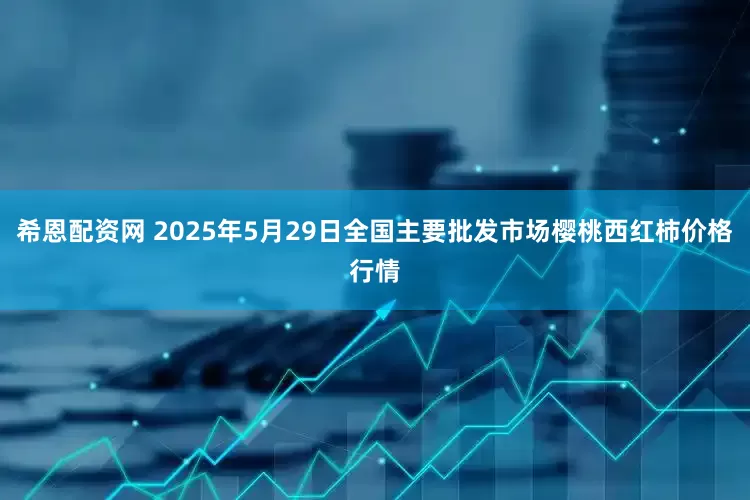 希恩配资网 2025年5月29日全国主要批发市场樱桃西红柿价格行情