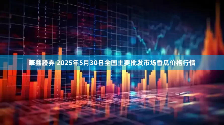 華鑫證券 2025年5月30日全国主要批发市场香瓜价格行情