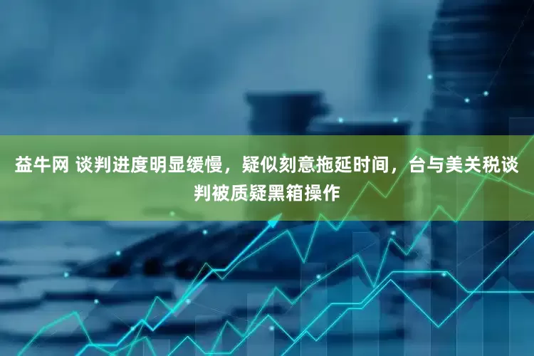 益牛网 谈判进度明显缓慢，疑似刻意拖延时间，台与美关税谈判被质疑黑箱操作