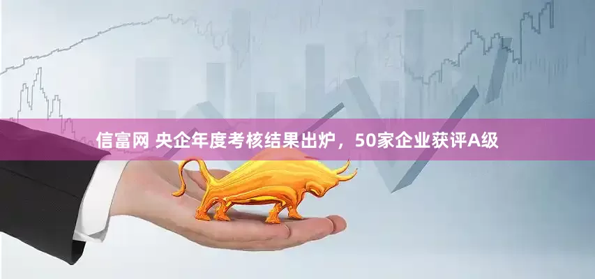 信富网 央企年度考核结果出炉，50家企业获评A级