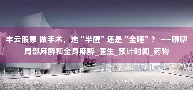 丰云股票 做手术，选“半醒”还是“全睡”？ ——聊聊局部麻醉和全身麻醉_医生_预计时间_药物