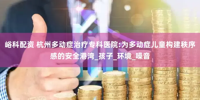 峪科配资 杭州多动症治疗专科医院:为多动症儿童构建秩序感的安全港湾_孩子_环境_噪音