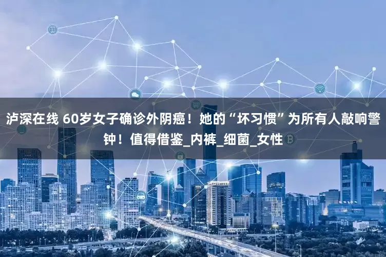 泸深在线 60岁女子确诊外阴癌！她的“坏习惯”为所有人敲响警钟！值得借鉴_内裤_细菌_女性