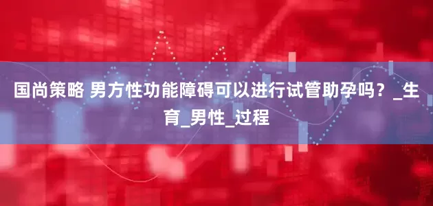 国尚策略 男方性功能障碍可以进行试管助孕吗？_生育_男性_过程