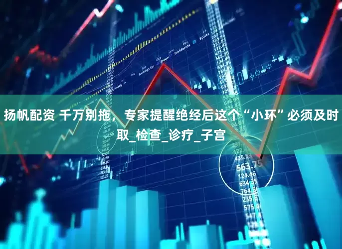 扬帆配资 千万别拖，专家提醒绝经后这个“小环”必须及时取_检查_诊疗_子宫