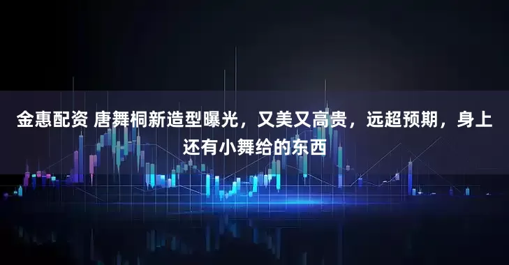 金惠配资 唐舞桐新造型曝光，又美又高贵，远超预期，身上还有小舞给的东西
