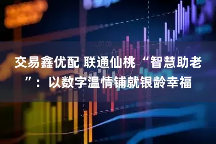 交易鑫优配 联通仙桃 “智慧助老”：以数字温情铺就银龄幸福