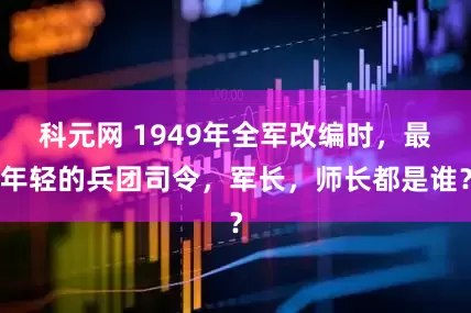 科元网 1949年全军改编时，最年轻的兵团司令，军长，师长都是谁？