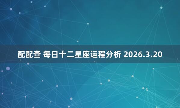 配配查 每日十二星座运程分析 2026.3.20