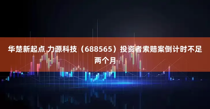 华楚新起点 力源科技（688565）投资者索赔案倒计时不足两个月