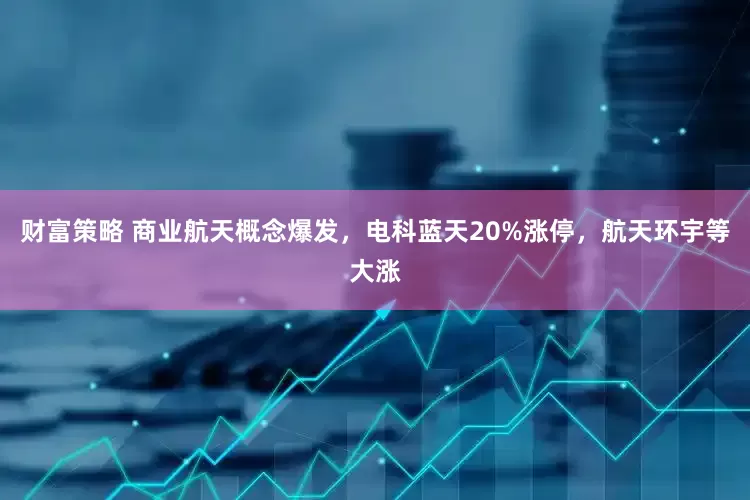 财富策略 商业航天概念爆发，电科蓝天20%涨停，航天环宇等大涨