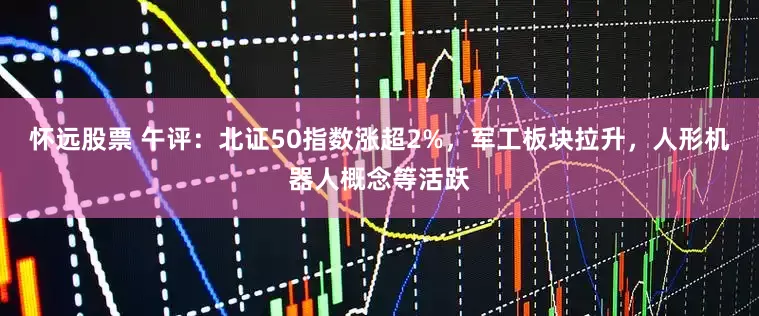 怀远股票 午评：北证50指数涨超2%，军工板块拉升，人形机器人概念等活跃